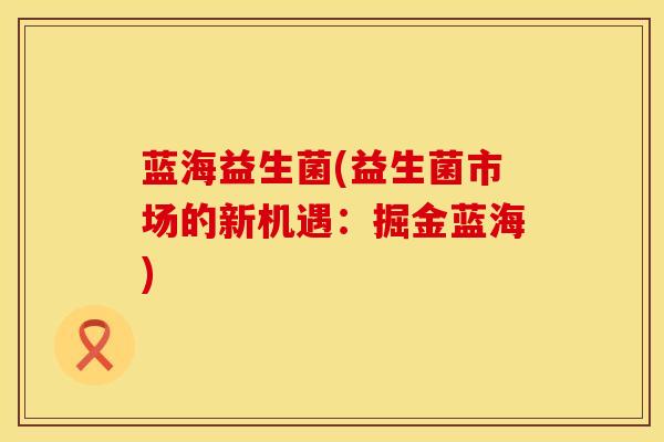蓝海益生菌(益生菌市场的新机遇：掘金蓝海)