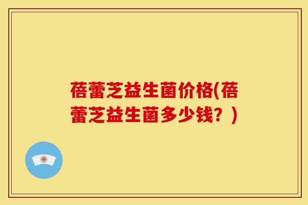 蓓蕾芝益生菌价格(蓓蕾芝益生菌多少钱？)