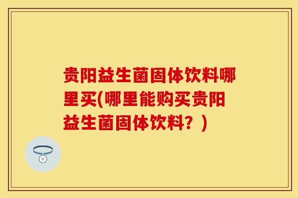 贵阳益生菌固体饮料哪里买(哪里能购买贵阳益生菌固体饮料？)