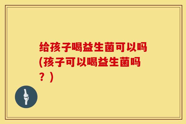 给孩子喝益生菌可以吗(孩子可以喝益生菌吗？)