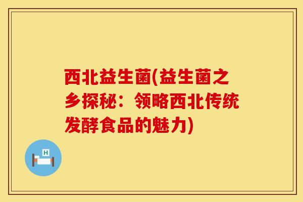 西北益生菌(益生菌之乡探秘：领略西北传统发酵食品的魅力)