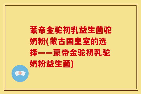 蒙帝金驼初乳益生菌驼奶粉(蒙古国皇室的选择——蒙帝金驼初乳驼奶粉益生菌)