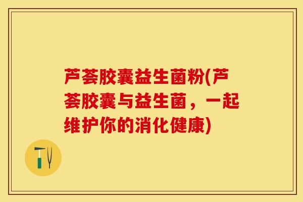 芦荟胶囊益生菌粉(芦荟胶囊与益生菌，一起维护你的消化健康)
