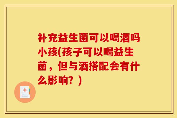 补充益生菌可以喝酒吗小孩(孩子可以喝益生菌，但与酒搭配会有什么影响？)