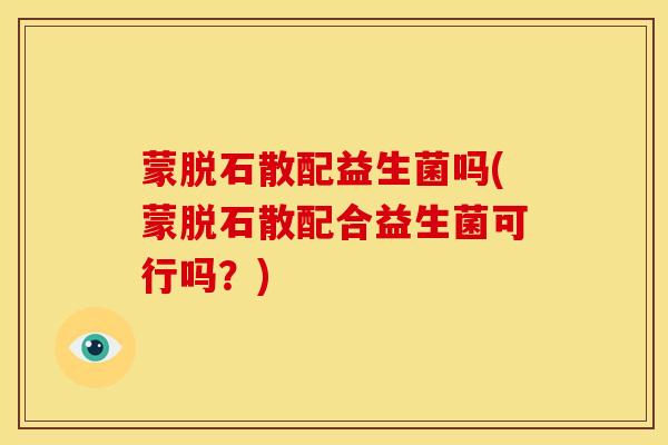 蒙脱石散配益生菌吗(蒙脱石散配合益生菌可行吗？)
