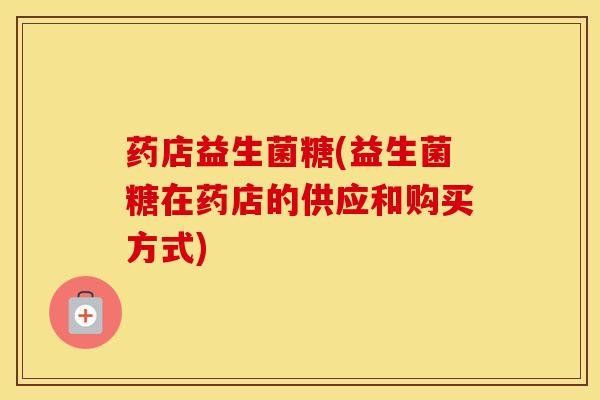 药店益生菌糖(益生菌糖在药店的供应和购买方式)