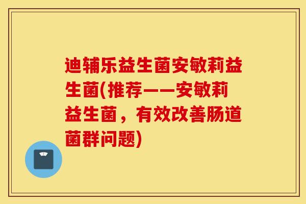迪辅乐益生菌安敏莉益生菌(推荐——安敏莉益生菌，有效改善肠道菌群问题)