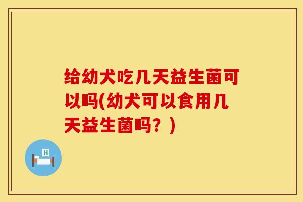 给幼犬吃几天益生菌可以吗(幼犬可以食用几天益生菌吗？)