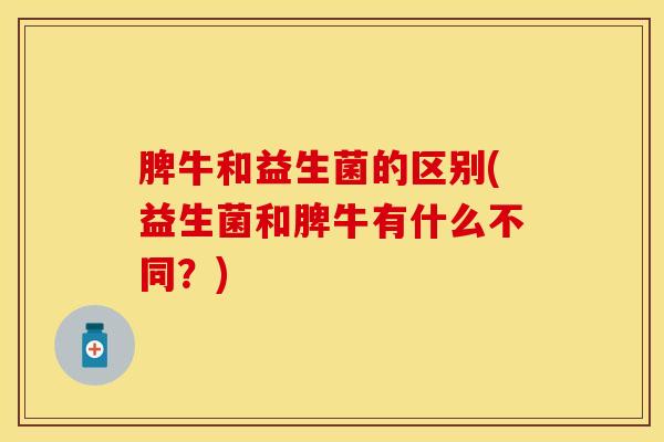 脾牛和益生菌的区别(益生菌和脾牛有什么不同？)