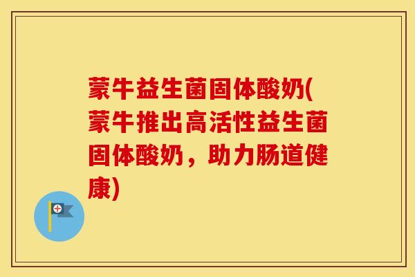 蒙牛益生菌固体酸奶(蒙牛推出高活性益生菌固体酸奶，助力肠道健康)