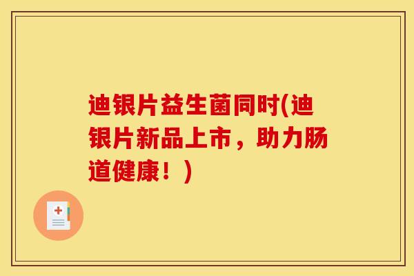 迪银片益生菌同时(迪银片新品上市，助力肠道健康！)