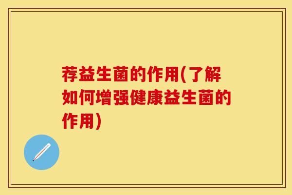 荐益生菌的作用(了解如何增强健康益生菌的作用)