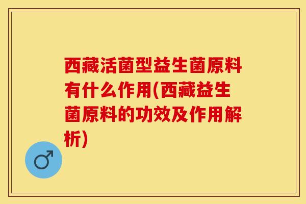 西藏活菌型益生菌原料有什么作用(西藏益生菌原料的功效及作用解析)