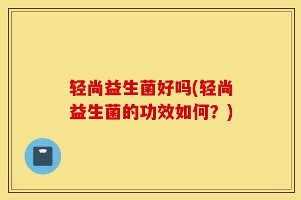 轻尚益生菌好吗(轻尚益生菌的功效如何？)