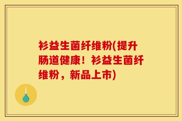 衫益生菌纤维粉(提升肠道健康！衫益生菌纤维粉，新品上市)