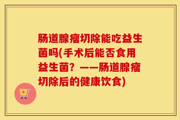 肠道腺瘤切除能吃益生菌吗(手术后能否食用益生菌？——肠道腺瘤切除后的健康饮食)
