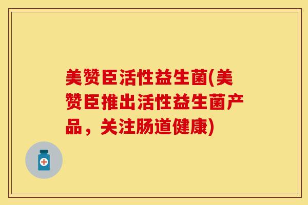 美赞臣活性益生菌(美赞臣推出活性益生菌产品，关注肠道健康)