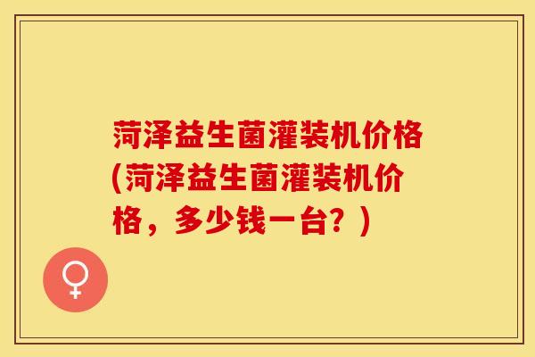 菏泽益生菌灌装机价格(菏泽益生菌灌装机价格，多少钱一台？)