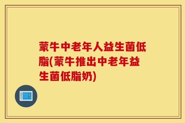 蒙牛中老年人益生菌低脂(蒙牛推出中老年益生菌低脂奶)