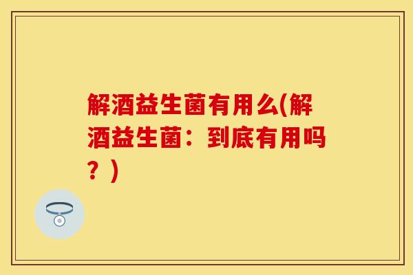 解酒益生菌有用么(解酒益生菌：到底有用吗？)