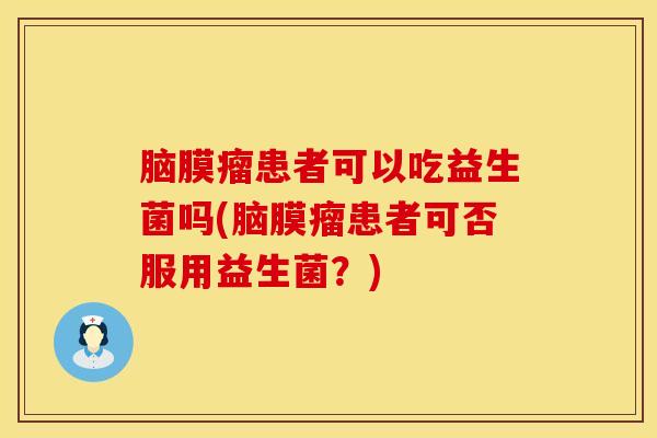 脑膜瘤患者可以吃益生菌吗(脑膜瘤患者可否服用益生菌？)