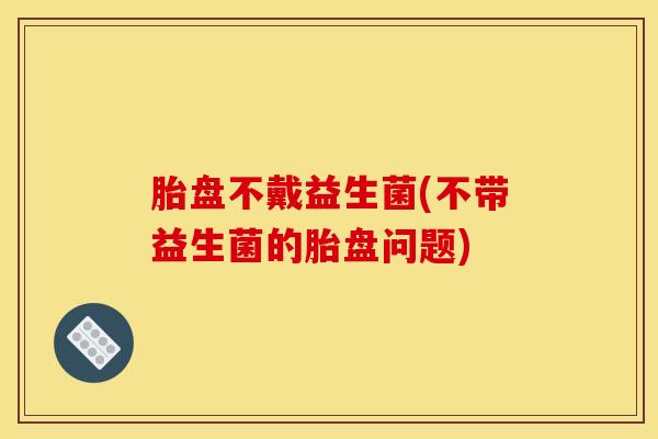 胎盘不戴益生菌(不带益生菌的胎盘问题)
