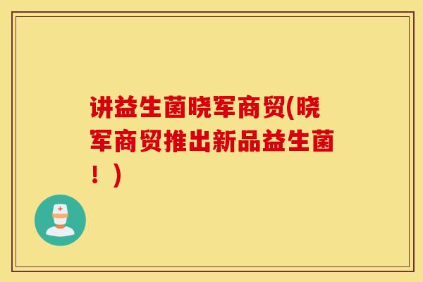 讲益生菌晓军商贸(晓军商贸推出新品益生菌！)