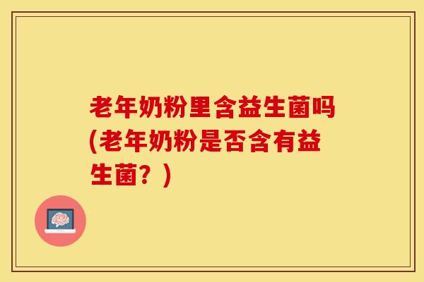 老年奶粉里含益生菌吗(老年奶粉是否含有益生菌？)