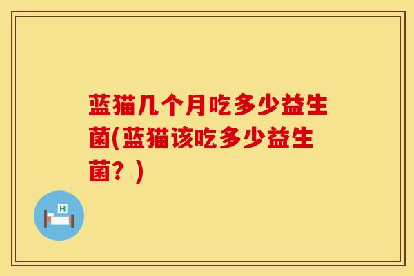 蓝猫几个月吃多少益生菌(蓝猫该吃多少益生菌？)