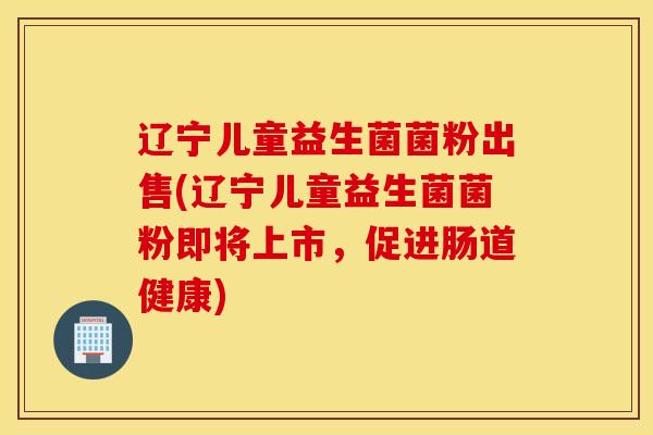 辽宁儿童益生菌菌粉出售(辽宁儿童益生菌菌粉即将上市，促进肠道健康)