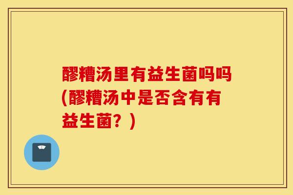 醪糟汤里有益生菌吗吗(醪糟汤中是否含有有益生菌？)