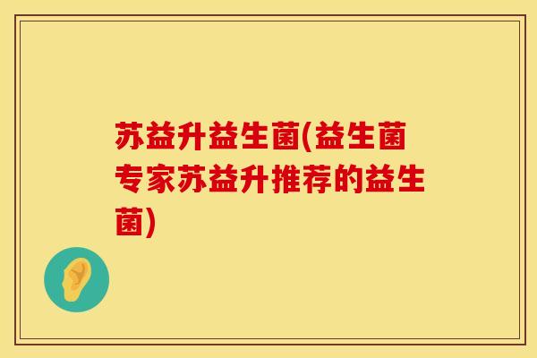 苏益升益生菌(益生菌专家苏益升推荐的益生菌)