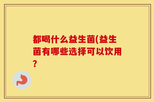 都喝什么益生菌(益生菌有哪些选择可以饮用？