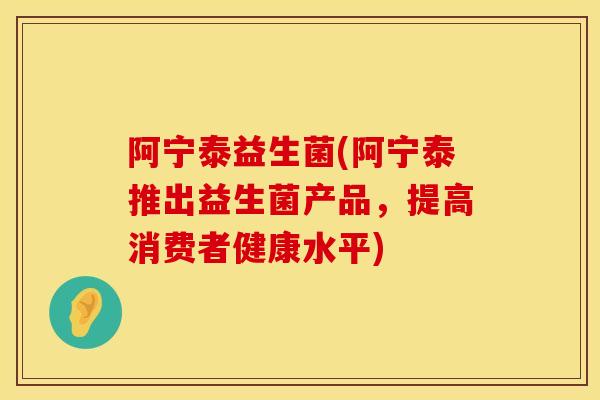 阿宁泰益生菌(阿宁泰推出益生菌产品，提高消费者健康水平)