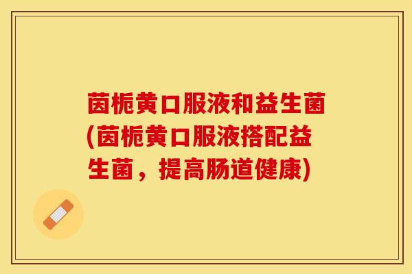 茵栀黄口服液和益生菌(茵栀黄口服液搭配益生菌，提高肠道健康)