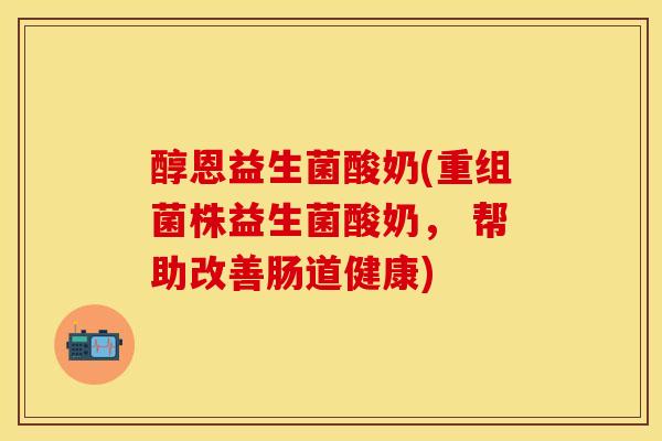 醇恩益生菌酸奶(重组菌株益生菌酸奶， 帮助改善肠道健康)