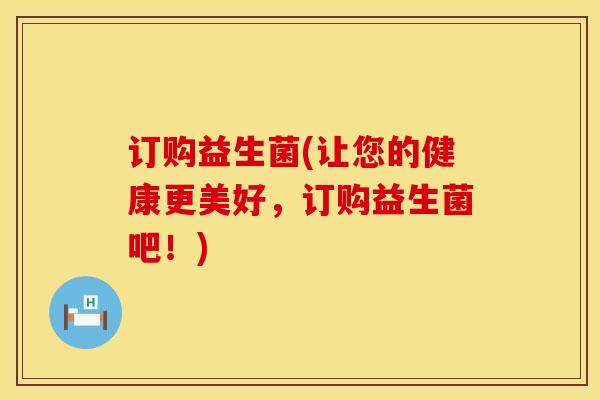 订购益生菌(让您的健康更美好，订购益生菌吧！)