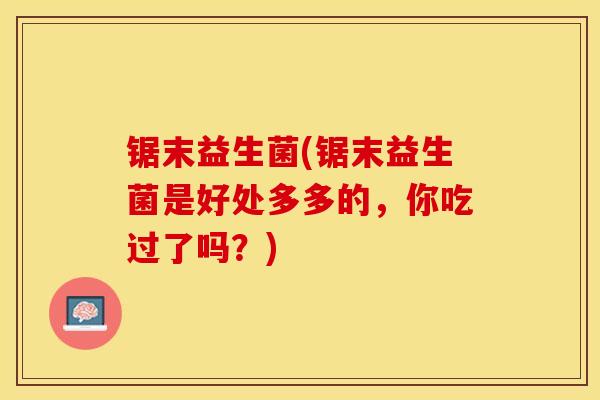 锯末益生菌(锯末益生菌是好处多多的，你吃过了吗？)