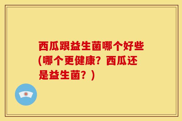 西瓜跟益生菌哪个好些(哪个更健康？西瓜还是益生菌？)