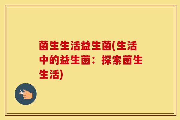 菌生生活益生菌(生活中的益生菌：探索菌生生活)