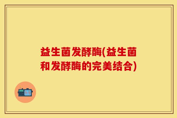 益生菌发酵酶(益生菌和发酵酶的完美结合)