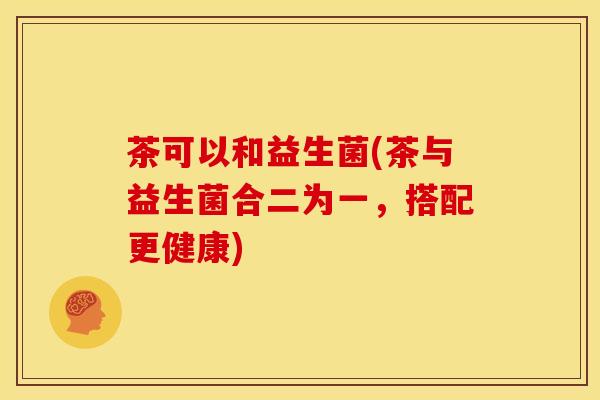 茶可以和益生菌(茶与益生菌合二为一，搭配更健康)