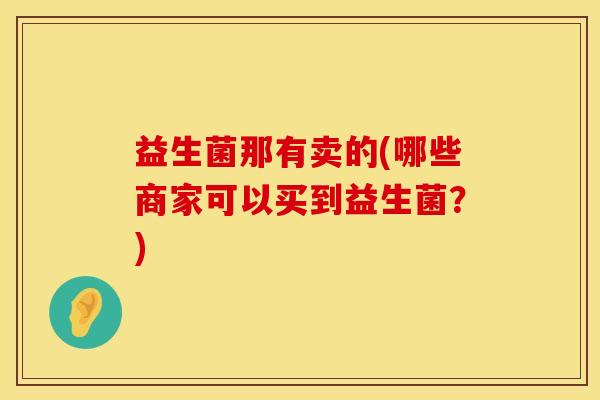 益生菌那有卖的(哪些商家可以买到益生菌？)