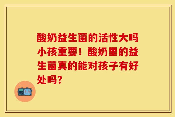 酸奶益生菌的活性大吗小孩重要！酸奶里的益生菌真的能对孩子有好处吗？