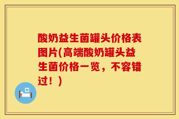 酸奶益生菌罐头价格表图片(高端酸奶罐头益生菌价格一览，不容错过！)