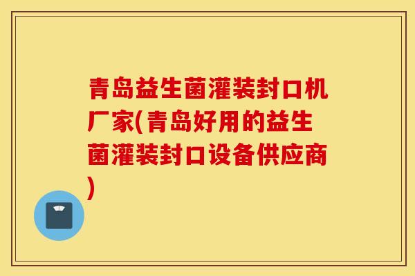 青岛益生菌灌装封口机厂家(青岛好用的益生菌灌装封口设备供应商)