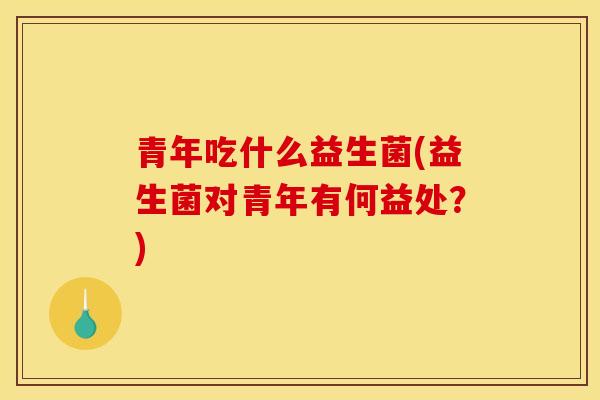青年吃什么益生菌(益生菌对青年有何益处？)