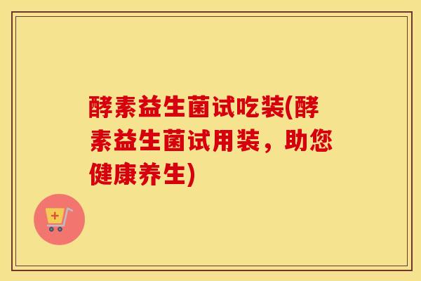 酵素益生菌试吃装(酵素益生菌试用装，助您健康养生)