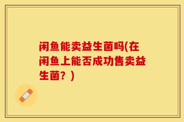 闲鱼能卖益生菌吗(在闲鱼上能否成功售卖益生菌？)
