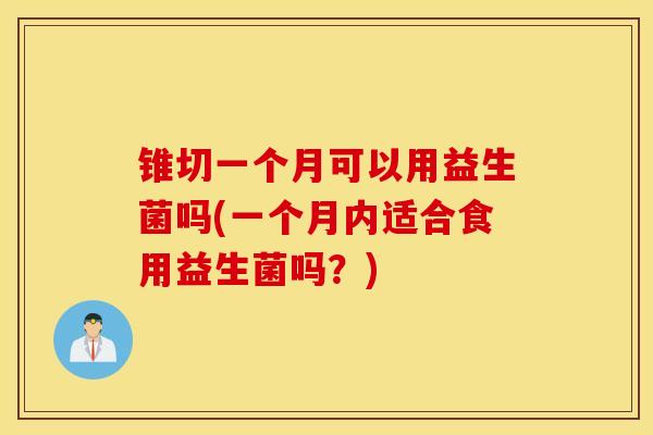 锥切一个月可以用益生菌吗(一个月内适合食用益生菌吗？)
